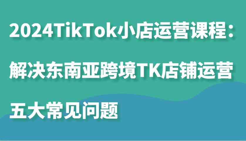 2024TikTok小店运营课程：解决东南亚跨境TK店铺运营五大常见问题-中创项目网