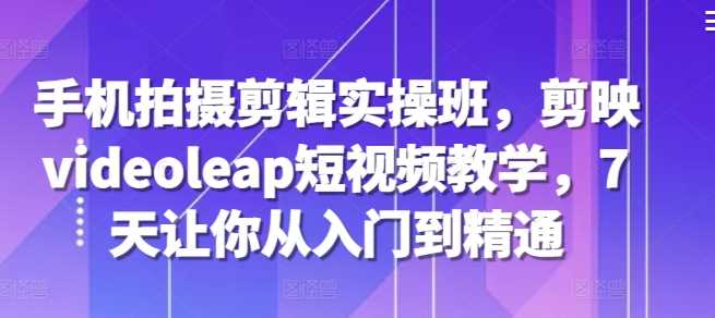 手机拍摄剪辑实操班，剪映videoleap短视频教学，7天让你从入门到精通-中创项目网