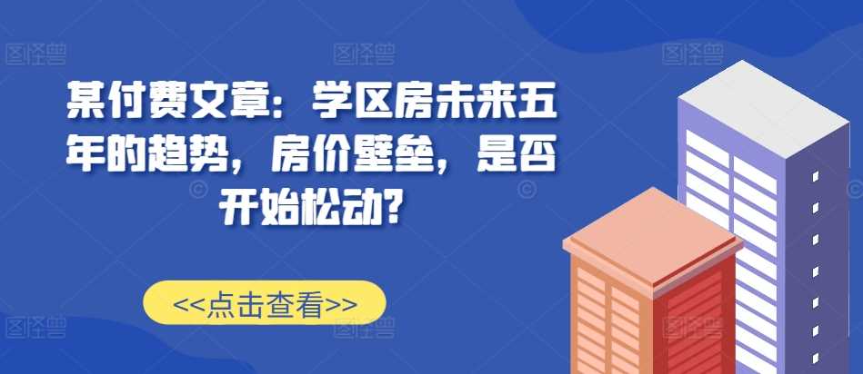 某付费文章：学区房未来五年的趋势，房价壁垒，是否开始松动?-中创项目网