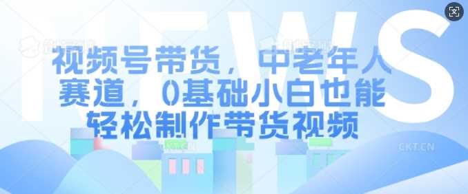 视频号带货，中老年人赛道，0基础小白也能轻松制作带货视频-中创项目网