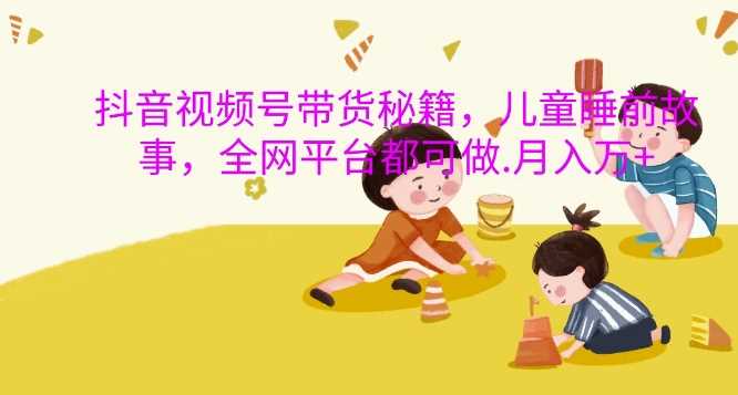 抖音视频号带货秘籍，儿童睡前故事，全网平台都可做，月入过W【揭秘】-中创项目网