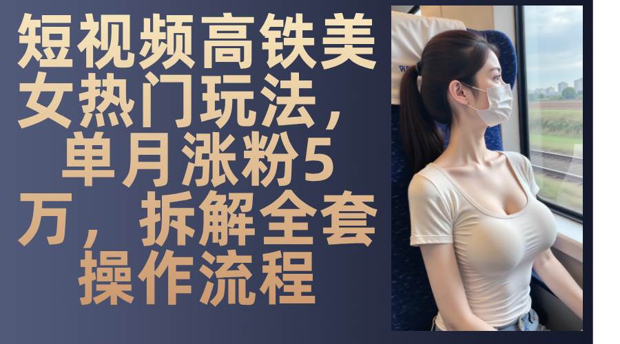 （13318期）短视频高铁美女热门玩法，单月涨粉5万，拆解全套操作流程-中创项目网