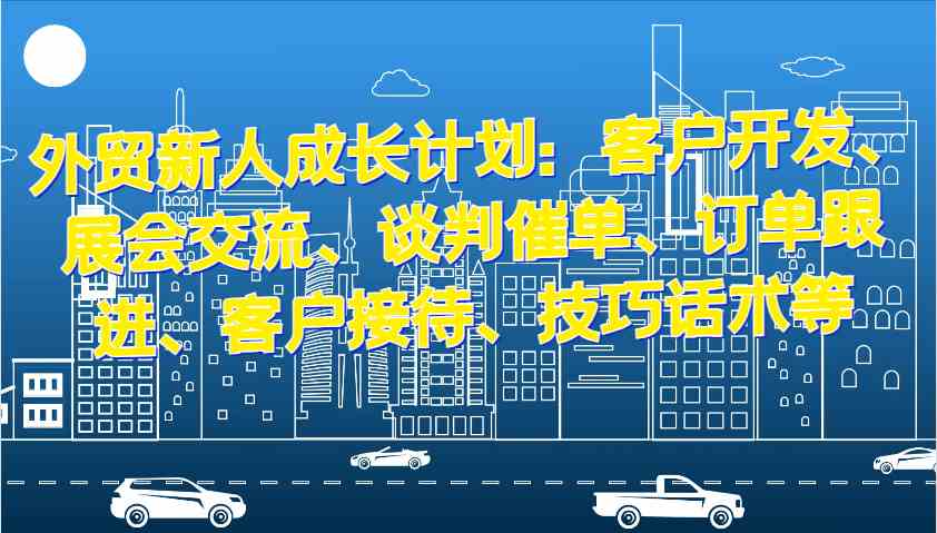 外贸新人成长计划：客户开发、展会交流、谈判催单、订单跟进、客户接待、技巧话术等-中创项目网