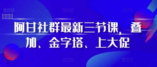 阿甘社群最新三节课，叠加、金字塔、上大促-中创项目网