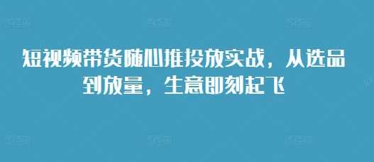 短视频带货随心推投放实战，从选品到放量，生意即刻起飞-中创项目网