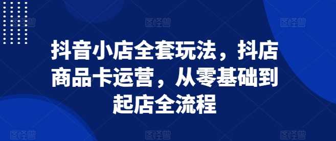 抖音小店全套玩法，抖店商品卡运营，从零基础到起店全流程-中创项目网