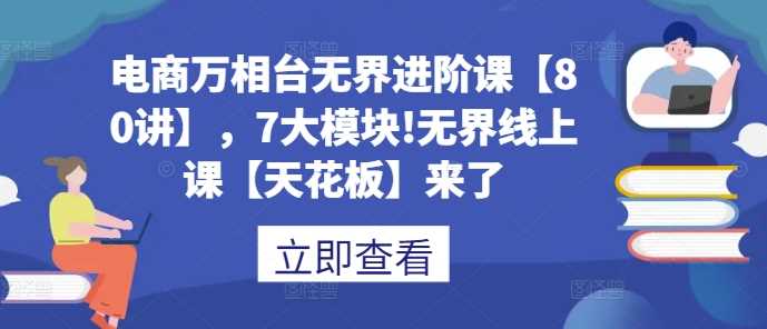 电商万相台无界进阶课【80讲】，7大模块!无界线上课【天花板】来了-中创项目网