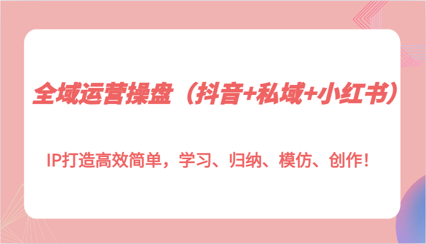 全域运营操盘（抖音+私域+小红书）IP打造高效简单，学习、归纳、模仿、创作！-中创项目网