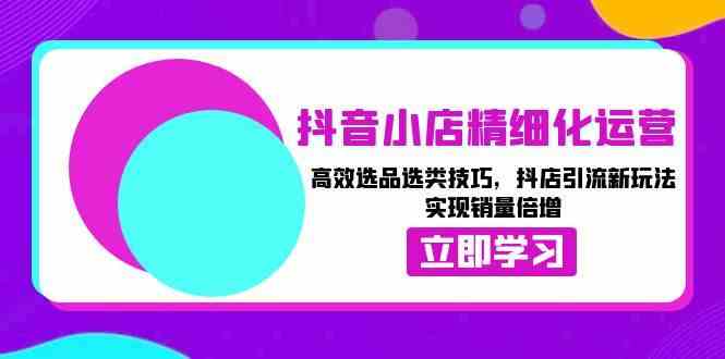 抖音小店精细化运营：高效选品选类技巧，抖店引流新玩法，实现销量倍增-中创项目网