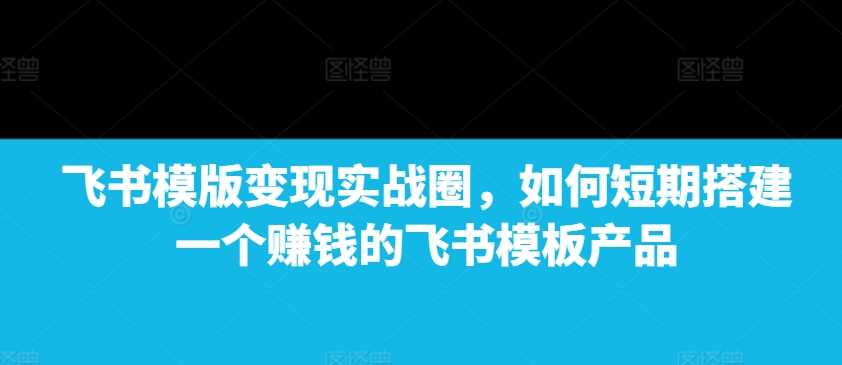 飞书模版变现实战圈，如何短期搭建一个赚钱的飞书模板产品-中创项目网