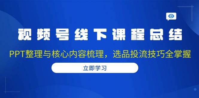 视频号线下课程总结：PPT整理与核心内容梳理，选品投流技巧全掌握-中创项目网