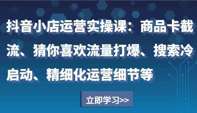 抖音小店运营实操课：商品卡截流、猜你喜欢流量打爆、搜索冷启动、精细化运营细节等-中创项目网
