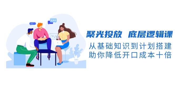 （13844期）聚光投放 底层逻辑课，从基础知识到计划搭建，助你降低开口成本十倍-中创项目网