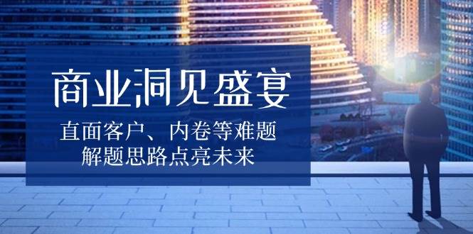 （13845期）商业洞见盛宴，直面客户、内卷等难题，解题思路点亮未来-中创项目网