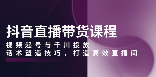 抖音直播带货课程，视频起号与千川投放，话术塑造技巧，打造高效直播间-中创项目网