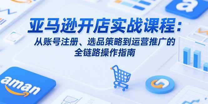（15439期）亚马逊开店实战课程：从账号注册、选品策略到运营推广的全链路操作指南-中创项目网