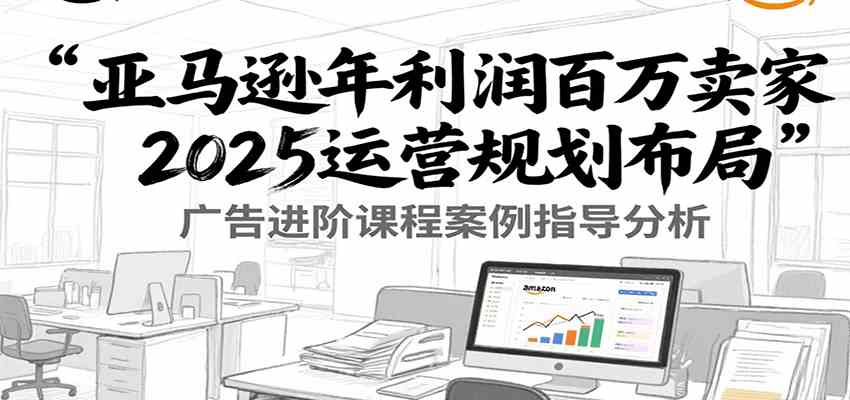 亚马逊年利润百万卖家2025运营规划布局，广告进阶课程案例指导分析-中创项目网