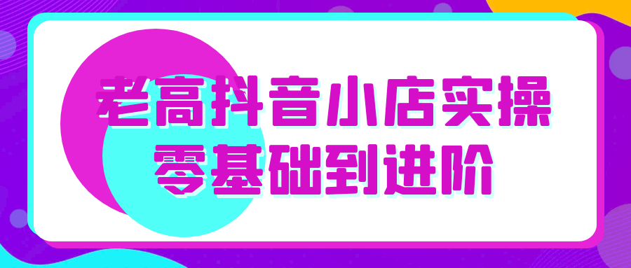 老高抖音小店实操零基础到进阶-中创项目网