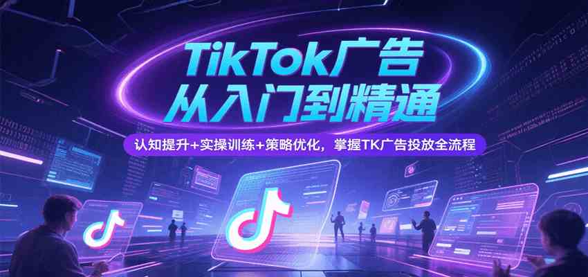 TikTok广告从入门到精通，认知提升+实操训练+策略优化，掌握TK广告投放全流程-中创项目网