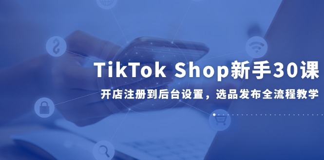 TikTok Shop新手30课，开店注册到后台设置，选品发布全流程教学-中创项目网