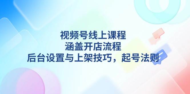 视频号线上课程详解，涵盖开店流程，后台设置与上架技巧，起号法则-中创项目网