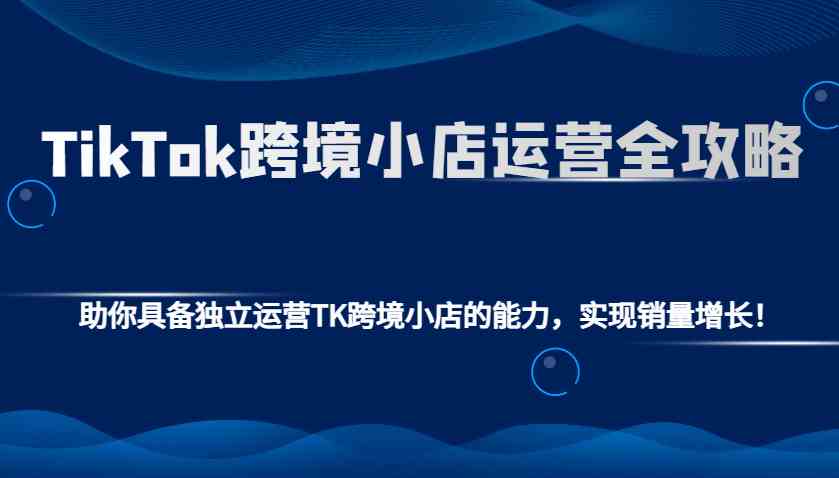 TikTok跨境小店运营全攻略：助你具备独立运营TK跨境小店的能力，实现销量增长！-中创项目网