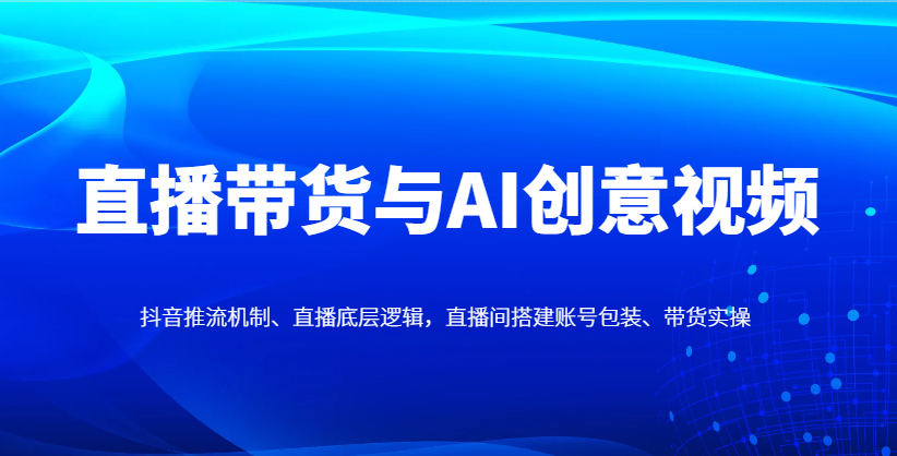 直播带货与AI创意视频，抖音推流机制、直播底层逻辑，直播间搭建账号包装、带货实操-中创项目网