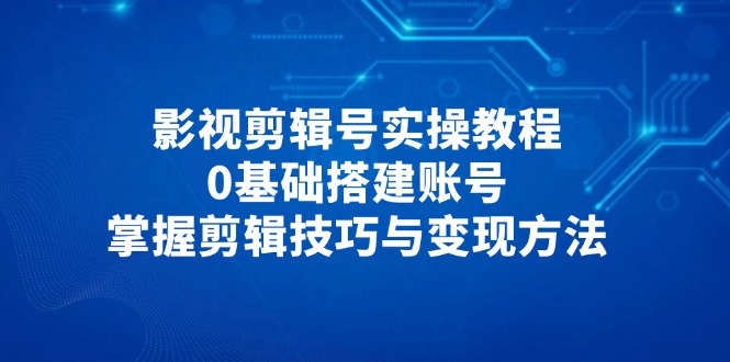 影视剪辑号实操教程，0基础搭建账号，掌握剪辑技巧与变现方法-中创项目网