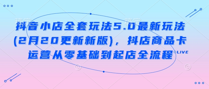 抖音小店全套玩法5.0最新玩法(2月20更新新版)，抖店商品卡运营从零基础到起店全流程-中创项目网