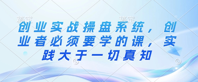 创业实战操盘系统，创业者必须要学的课，实践大于一切真知-中创项目网