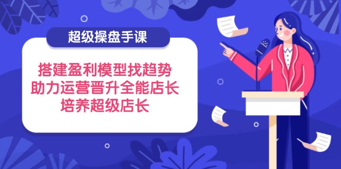 超级操盘手课，搭建盈利模型找趋势，助力运营晋升全能店长，培养超级店长-中创项目网