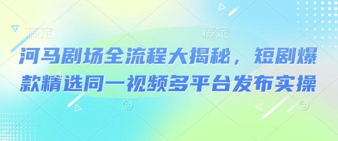河马剧场全流程大揭秘，短剧爆款精选同一视频多平台发布实操-中创项目网
