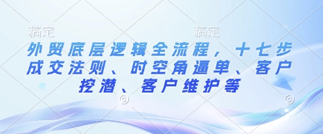外贸底层逻辑全流程，十七步成交法则、时空角逼单、客户挖潜、客户维护等-中创项目网