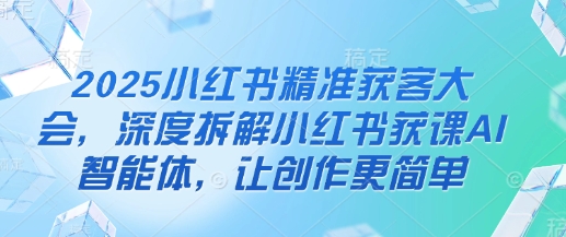 2025小红书精准获客大会，深度拆解小红书获课AI智能体，让创作更简单-中创项目网