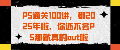 PS通关100讲，都2025年啦，你还不会PS那就真的out啦-中创项目网