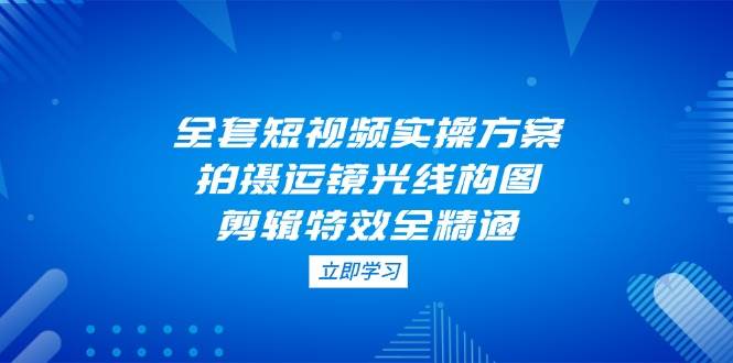 全套短视频实操方案，拍摄运镜光线构图，剪辑特效全精通-中创项目网