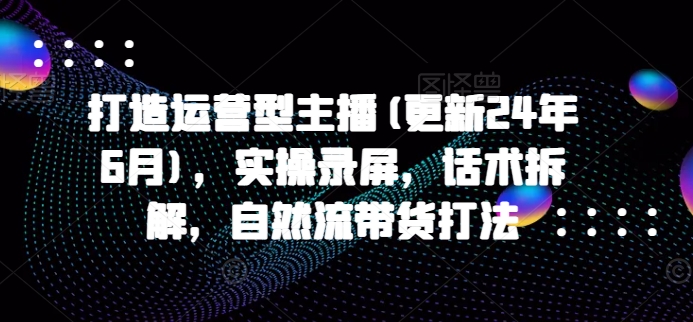 打造运营型主播(更新25年1月)，实操录屏，话术拆解，自然流带货打法-中创项目网