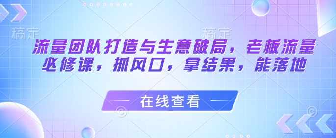 流量团队打造与生意破局，老板流量必修课，抓风口，拿结果，能落地-中创项目网