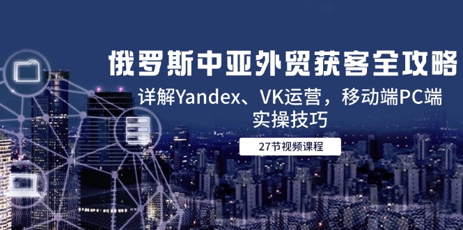 俄罗斯中亚外贸获客全攻略，详解Yandex、VK运营，移动端PC端实操技巧-中创项目网
