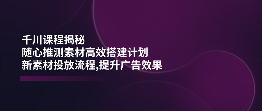 千川课程揭秘：随心推测素材高效搭建计划,新素材投放流程,提升广告效果-中创项目网
