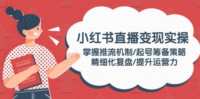 小红书直播变现实操：掌握推流机制/起号筹备策略/精细化复盘/提升运营力-中创项目网