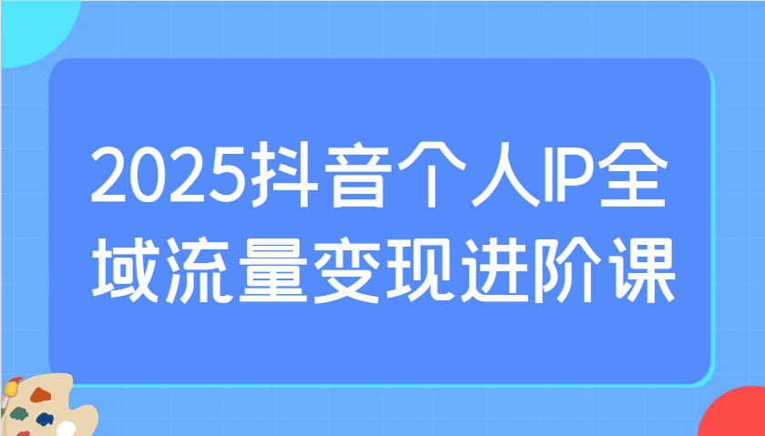 2025抖音个人IP全域流量变现进阶课：选爆品、抖音付费投流、千川投流实操及优化等-中创项目网