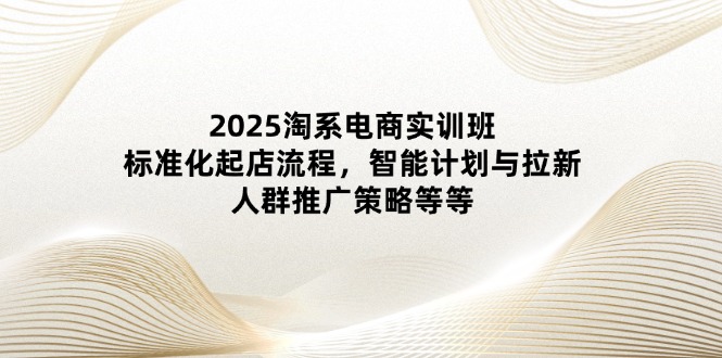 2025淘系电商实训班：标准化起店流程，智能计划与拉新，人群推广策略等等-中创项目网