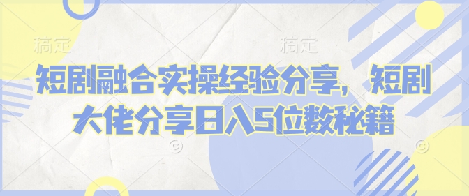 短剧融合实操经验分享，短剧大佬分享日入5位数秘籍-中创项目网