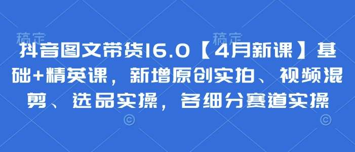 抖音图文带货16.0【4月新课】基础+精英课，新增原创实拍、视频混剪、选品实操，各细分赛道实操-中创项目网