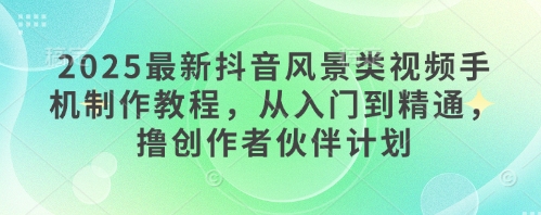 2025最新抖音风景类视频手机制作教程，从入门到精通，撸创作者伙伴计划-中创项目网