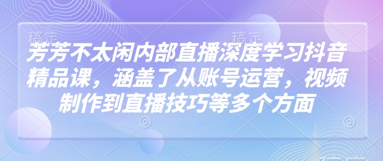 芳芳不太闲内部直播深度学习抖音精品课，涵盖了从账号运营，视频制作到直播技巧等多个方面-中创项目网