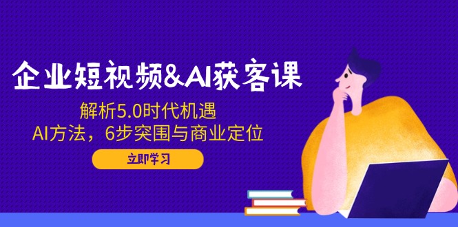 企业短视频&AI获客课：解析5.0时代机遇，AI方法，6步突围与商业定位-中创项目网