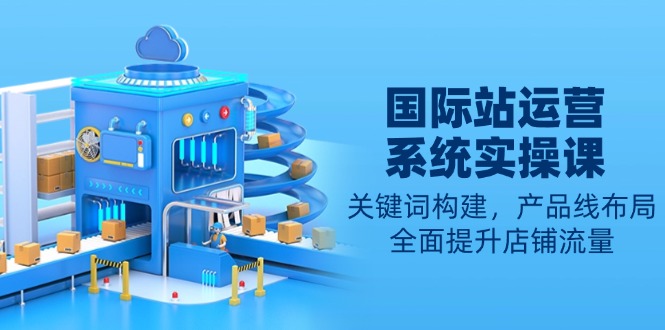 国际站运营系统实操课：关键词构建，产品线布局，全面提升店铺流量-中创项目网