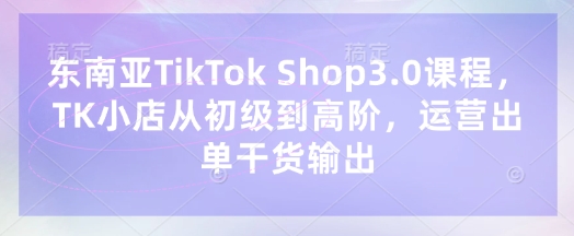 东南亚TikTok Shop3.0课程，TK小店​从初级到高阶，运营出单干货输出-中创项目网